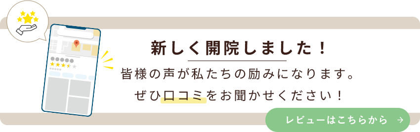 新しく開院しました！皆様の声が私たちの励みになります。ぜひ口コミをお聞かせください！レビューはこちらから