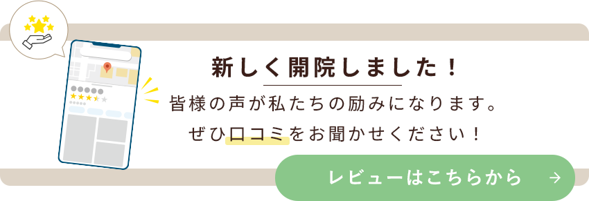 新しく開院しました！皆様の声が私たちの励みになります。ぜひ口コミをお聞かせください！レビューはこちらから